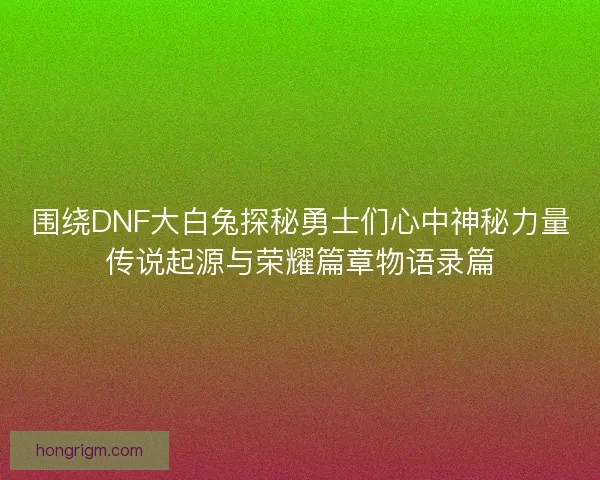 围绕DNF大白兔探秘勇士们心中神秘力量传说起源与荣耀篇章物语录篇