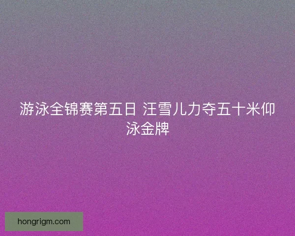 游泳全锦赛第五日 汪雪儿力夺五十米仰泳金牌