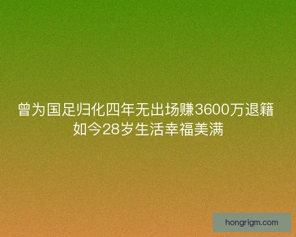 曾为国足归化四年无出场赚3600万退籍 如今28岁生活幸福美满