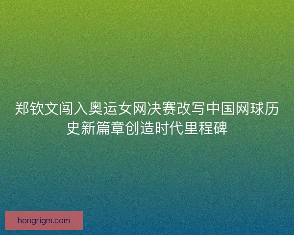 郑钦文闯入奥运女网决赛改写中国网球历史新篇章创造时代里程碑