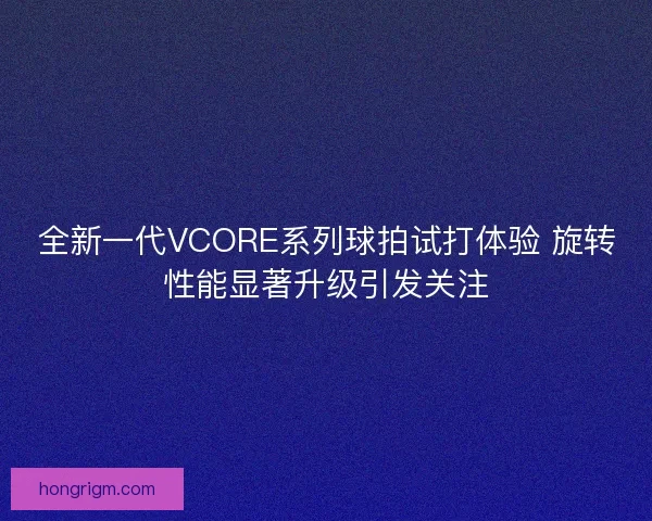 全新一代VCORE系列球拍试打体验 旋转性能显著升级引发关注