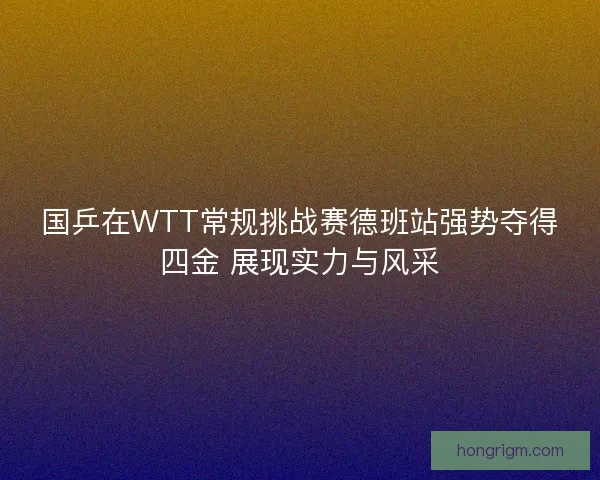 国乒在WTT常规挑战赛德班站强势夺得四金 展现实力与风采