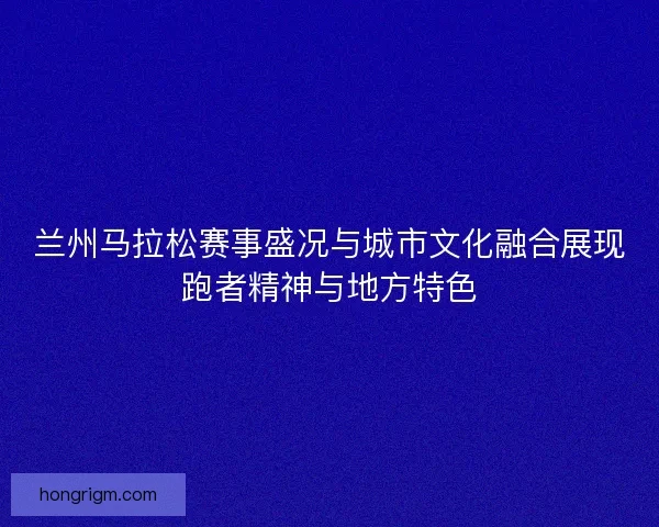 兰州马拉松赛事盛况与城市文化融合展现跑者精神与地方特色