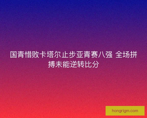 国青惜败卡塔尔止步亚青赛八强 全场拼搏未能逆转比分