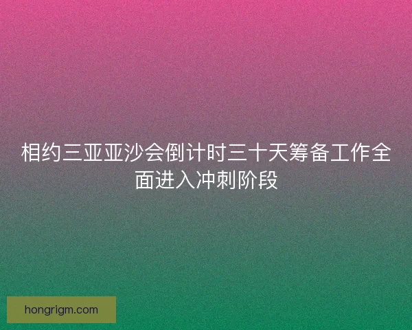 相约三亚亚沙会倒计时三十天筹备工作全面进入冲刺阶段